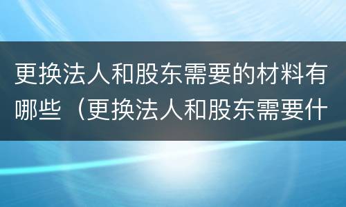 更换法人和股东需要的材料有哪些（更换法人和股东需要什么材料）