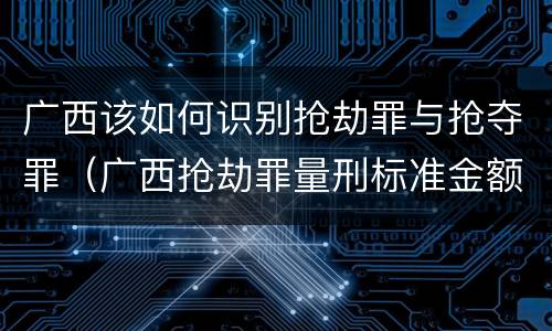 广西该如何识别抢劫罪与抢夺罪（广西抢劫罪量刑标准金额）