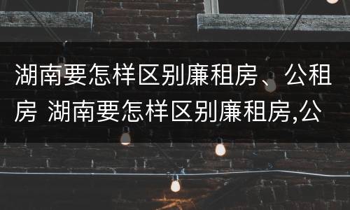 湖南要怎样区别廉租房、公租房 湖南要怎样区别廉租房,公租房呢