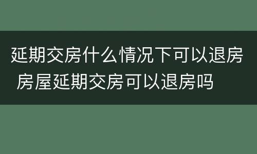 延期交房什么情况下可以退房 房屋延期交房可以退房吗
