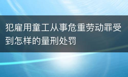 犯雇用童工从事危重劳动罪受到怎样的量刑处罚
