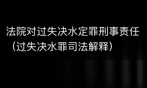 法院对过失决水定罪刑事责任（过失决水罪司法解释）