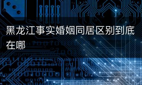 黑龙江事实婚姻同居区别到底在哪