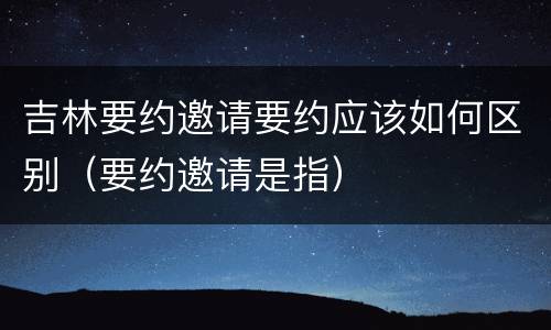 吉林要约邀请要约应该如何区别（要约邀请是指）