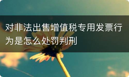 对非法出售增值税专用发票行为是怎么处罚判刑