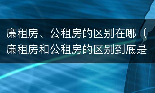 廉租房、公租房的区别在哪（廉租房和公租房的区别到底是什么）