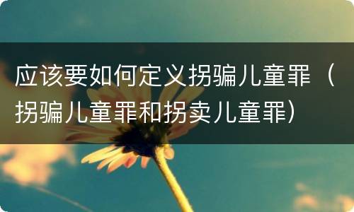 应该要如何定义拐骗儿童罪（拐骗儿童罪和拐卖儿童罪）
