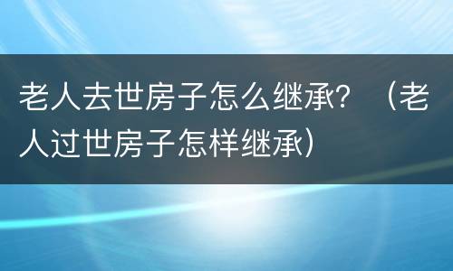 老人去世房子怎么继承？（老人过世房子怎样继承）