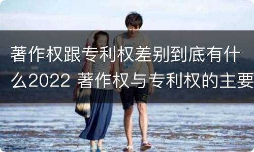 著作权跟专利权差别到底有什么2022 著作权与专利权的主要区别