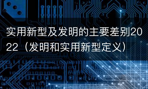 实用新型及发明的主要差别2022（发明和实用新型定义）