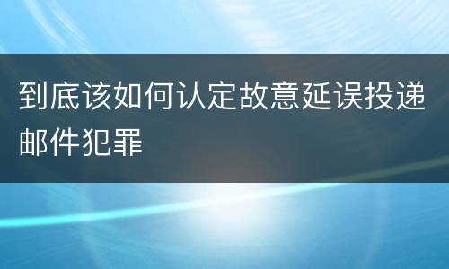 到底该如何认定故意延误投递邮件犯罪
