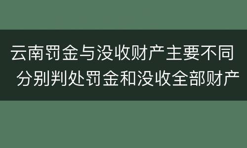 云南罚金与没收财产主要不同 分别判处罚金和没收全部财产