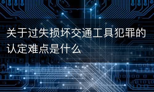 关于过失损坏交通工具犯罪的认定难点是什么