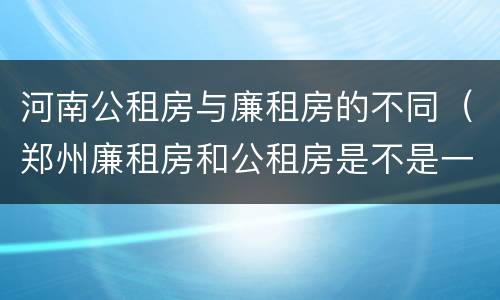 河南公租房与廉租房的不同（郑州廉租房和公租房是不是一样）