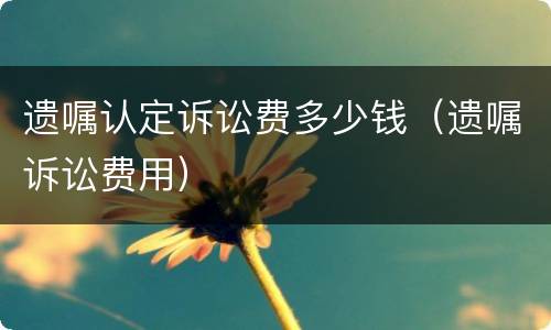 遗嘱认定诉讼费多少钱（遗嘱诉讼费用）