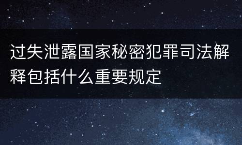 过失泄露国家秘密犯罪司法解释包括什么重要规定