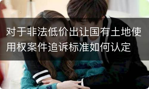 对于非法低价出让国有土地使用权案件追诉标准如何认定
