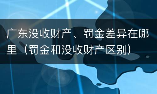 广东没收财产、罚金差异在哪里（罚金和没收财产区别）