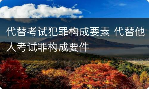 代替考试犯罪构成要素 代替他人考试罪构成要件