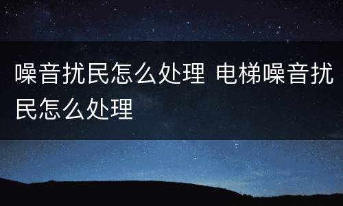 噪音扰民怎么处理 电梯噪音扰民怎么处理