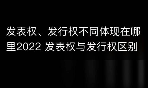 发表权、发行权不同体现在哪里2022 发表权与发行权区别