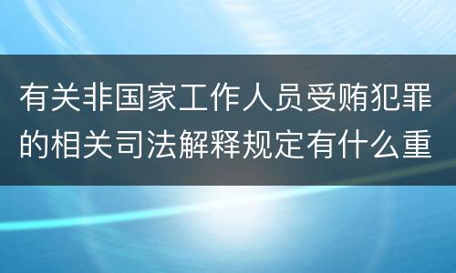 有关非国家工作人员受贿犯罪的相关司法解释规定有什么重要内容