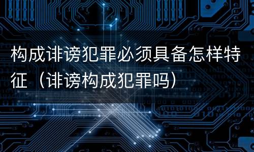 构成诽谤犯罪必须具备怎样特征（诽谤构成犯罪吗）