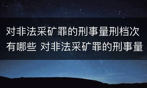 对非法采矿罪的刑事量刑档次有哪些 对非法采矿罪的刑事量刑档次有哪些规定