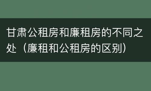 甘肃公租房和廉租房的不同之处（廉租和公租房的区别）