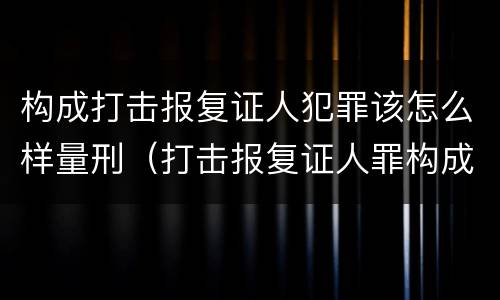 构成打击报复证人犯罪该怎么样量刑（打击报复证人罪构成要件）