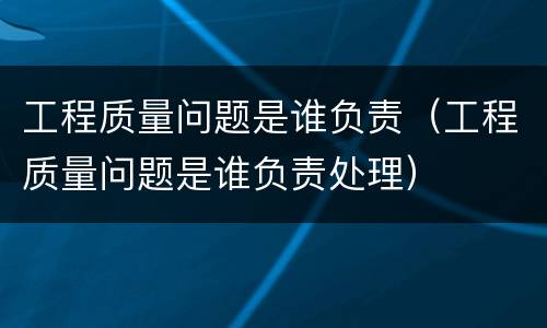 工程质量问题是谁负责（工程质量问题是谁负责处理）