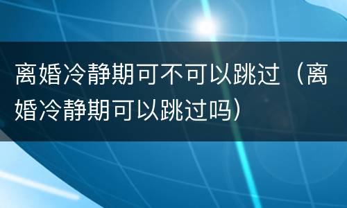 离婚冷静期可不可以跳过（离婚冷静期可以跳过吗）