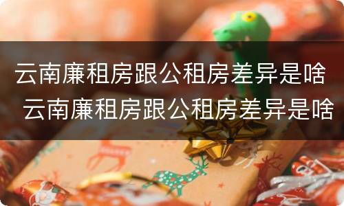 云南廉租房跟公租房差异是啥 云南廉租房跟公租房差异是啥啊
