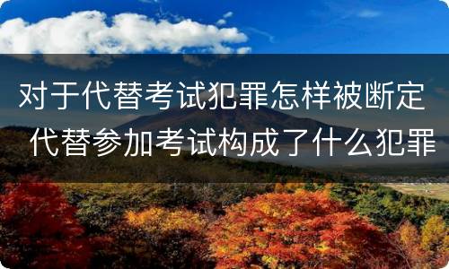 对于代替考试犯罪怎样被断定 代替参加考试构成了什么犯罪