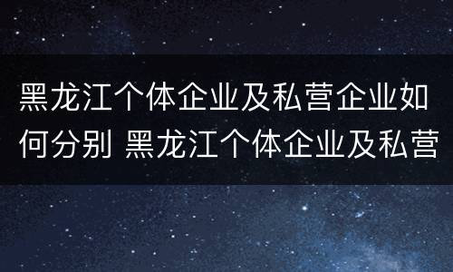 黑龙江个体企业及私营企业如何分别 黑龙江个体企业及私营企业如何分别认定