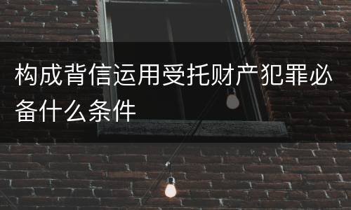 构成背信运用受托财产犯罪必备什么条件