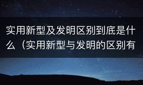 实用新型及发明区别到底是什么（实用新型与发明的区别有哪些）