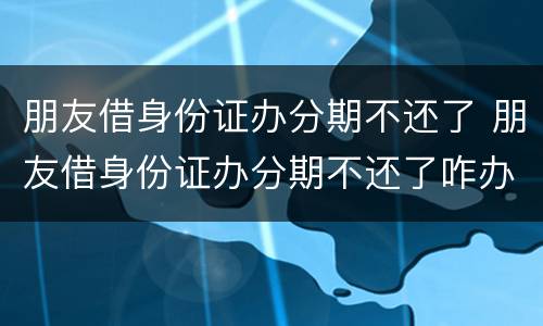 朋友借身份证办分期不还了 朋友借身份证办分期不还了咋办