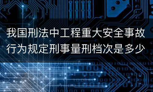我国刑法中工程重大安全事故行为规定刑事量刑档次是多少