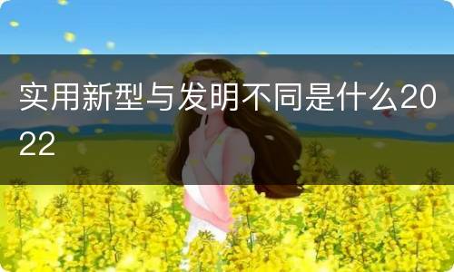 实用新型与发明不同是什么2022