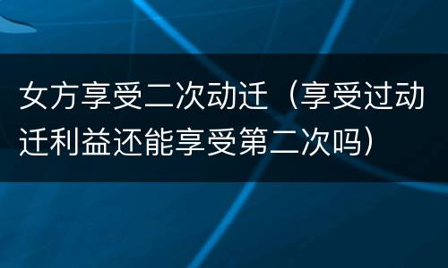 女方享受二次动迁（享受过动迁利益还能享受第二次吗）