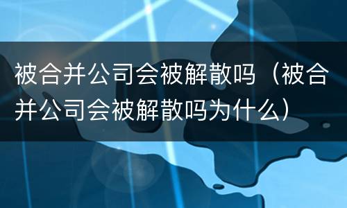 被合并公司会被解散吗（被合并公司会被解散吗为什么）