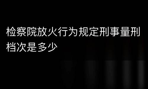 检察院放火行为规定刑事量刑档次是多少