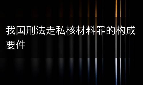 我国刑法走私核材料罪的构成要件
