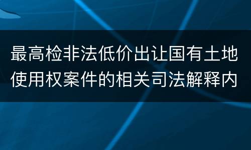 最高检非法低价出让国有土地使用权案件的相关司法解释内容有哪些