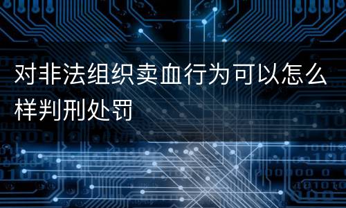 对非法组织卖血行为可以怎么样判刑处罚