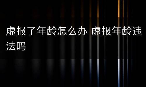 虚报了年龄怎么办 虚报年龄违法吗