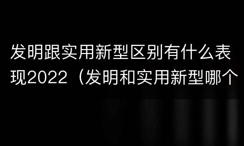 发明跟实用新型区别有什么表现2022（发明和实用新型哪个好）