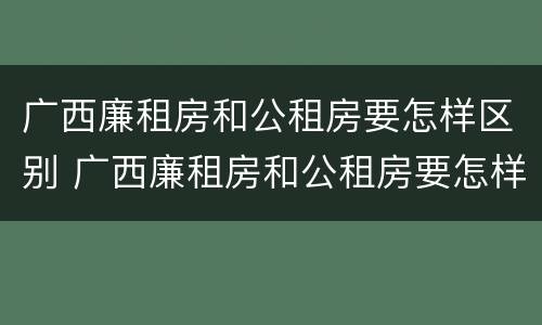 广西廉租房和公租房要怎样区别 广西廉租房和公租房要怎样区别呢