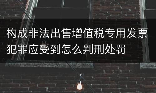 构成非法出售增值税专用发票犯罪应受到怎么判刑处罚